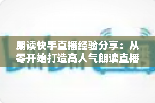 朗读快手直播经验分享:从零开始打造高人气朗读直播间的实用指南 朗读快手直播经验分享:从零开始打造高人气朗读直播间的实用指南