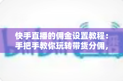 快手直播的佣金设置教程：手把手教你玩转带货分佣，轻松提升直播收益