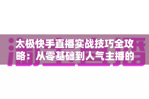 太极快手直播实战技巧全攻略：从零基础到人气主播的进阶指南