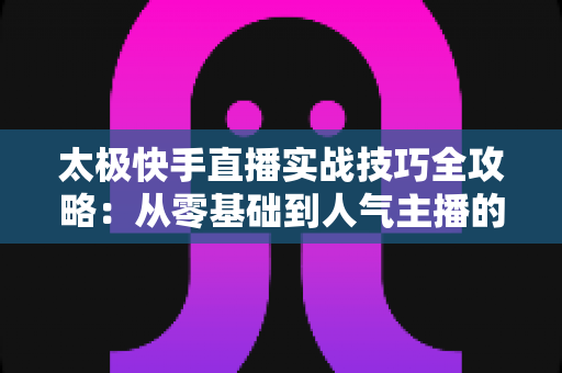 太极快手直播实战技巧全攻略：从零基础到人气主播的进阶指南