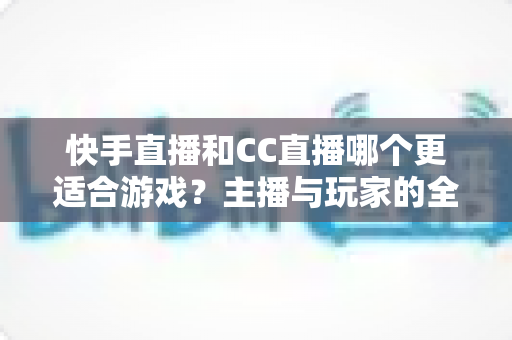 快手直播和CC直播哪个更适合游戏?主播与玩家的全方位对比指南 快手直播和CC直播哪个更适合游戏?主播与玩家的全方位对比指南