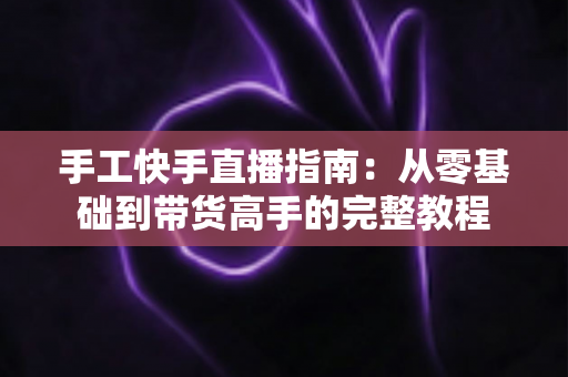 手工快手直播指南：从零基础到带货高手的完整教程