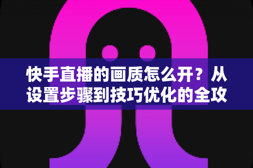 快手直播的画质怎么开?从设置步骤到技巧优化的全攻略,助你轻松开启高清直播体验 快手直播的画质怎么开?从设置步骤到技巧优化的全攻略,助你轻松开启高清直播体验
