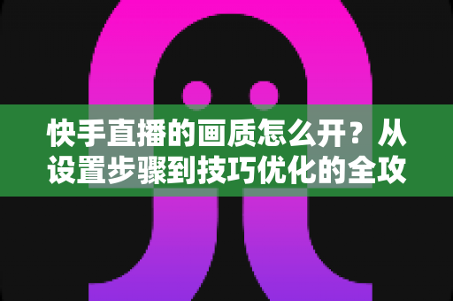 快手直播的画质怎么开?从设置步骤到技巧优化的全攻略,助你轻松开启高清直播体验 快手直播的画质怎么开?从设置步骤到技巧优化的全攻略,助你轻松开启高清直播体验