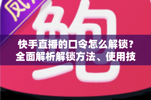 快手直播的口令怎么解锁？全面解析解锁方法、使用技巧与常见问题指南