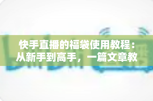快手直播的福袋使用教程：从新手到高手，一篇文章教你玩转直播间福袋功能