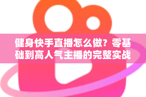 健身快手直播怎么做?零基础到高人气主播的完整实战指南 健身快手直播怎么做?零基础到高人气主播的完整实战指南