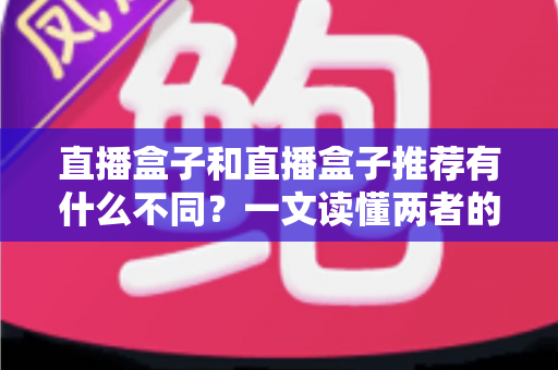 直播盒子和直播盒子推荐有什么不同?一文读懂两者的本质区别与实用选购思路 直播盒子和直播盒子推荐有什么不同?一文读懂两者的本质区别与实用选购思路