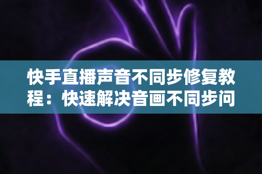 快手直播声音不同步修复教程:快速解决音画不同步问题的完整指南 快手直播声音不同步修复教程:快速解决音画不同步问题的完整指南