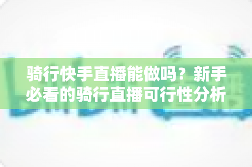 骑行快手直播能做吗?新手必看的骑行直播可行性分析、装备指南与变现技巧全解析 骑行快手直播能做吗?新手必看的骑行直播可行性分析、装备指南与变现技巧全解析