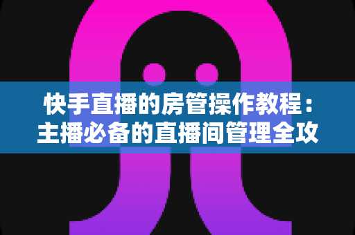 快手直播的房管操作教程:主播必备的直播间管理全攻略,从任命到实战一学就会 快手直播的房管操作教程:主播必备的直播间管理全攻略,从任命到实战一学就会