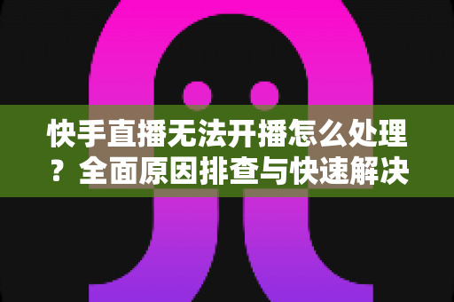 快手直播无法开播怎么处理？全面原因排查与快速解决指南