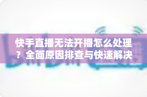 快手直播无法开播怎么处理？全面原因排查与快速解决指南