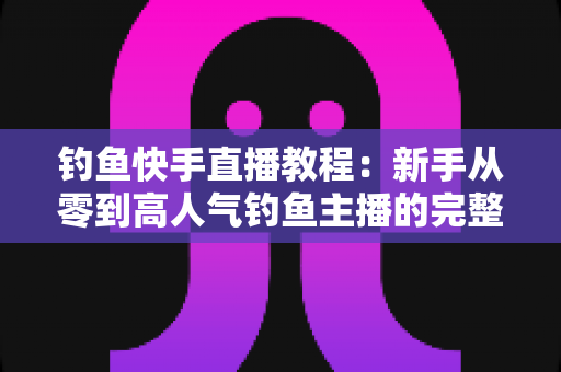 钓鱼快手直播教程:新手从零到高人气钓鱼主播的完整实战指南 钓鱼快手直播教程:新手从零到高人气钓鱼主播的完整实战指南