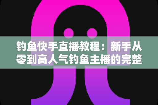 钓鱼快手直播教程:新手从零到高人气钓鱼主播的完整实战指南 钓鱼快手直播教程:新手从零到高人气钓鱼主播的完整实战指南