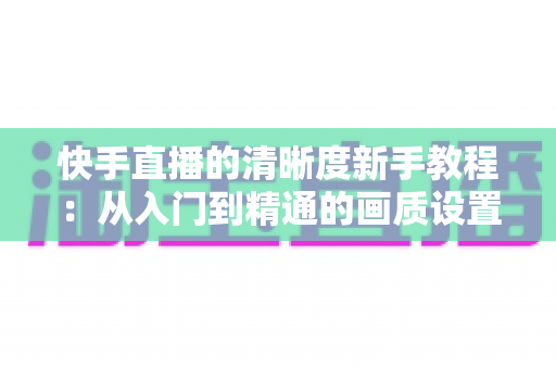 快手直播的清晰度新手教程:从入门到精通的画质设置完全指南,助你轻松开启高清直播之旅 快手直播的清晰度新手教程:从入门到精通的画质设置完全指南,助你轻松开启高清直播之旅
