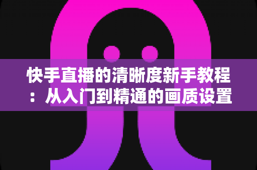 快手直播的清晰度新手教程：从入门到精通的画质设置完全指南，助你轻松开启高清直播之旅