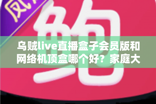 乌贼live直播盒子会员版和网络机顶盒哪个好?家庭大屏观影方案全方位对比指南 乌贼live直播盒子会员版和网络机顶盒哪个好?家庭大屏观影方案全方位对比指南