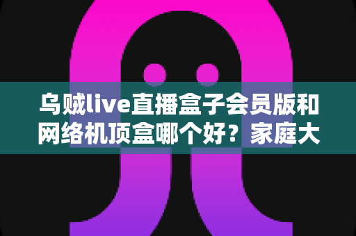 乌贼live直播盒子会员版和网络机顶盒哪个好？家庭大屏观影方案全方位对比指南