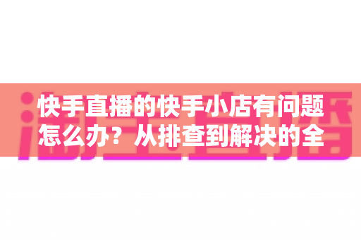 快手直播的快手小店有问题怎么办?从排查到解决的全流程实用指南 快手直播的快手小店有问题怎么办?从排查到解决的全流程实用指南