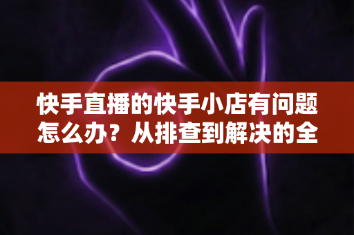 快手直播的快手小店有问题怎么办?从排查到解决的全流程实用指南 快手直播的快手小店有问题怎么办?从排查到解决的全流程实用指南