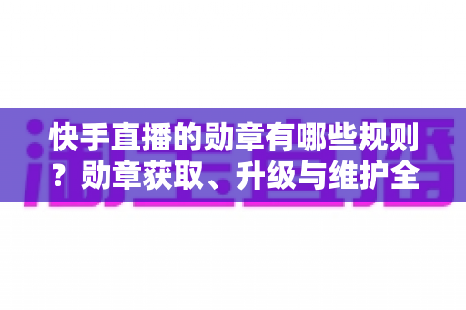 快手直播的勋章有哪些规则?勋章获取、升级与维护全攻略详解 快手直播的勋章有哪些规则?勋章获取、升级与维护全攻略详解