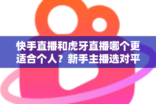 快手直播和虎牙直播哪个更适合个人?新手主播选对平台的深度指南 快手直播和虎牙直播哪个更适合个人?新手主播选对平台的深度指南