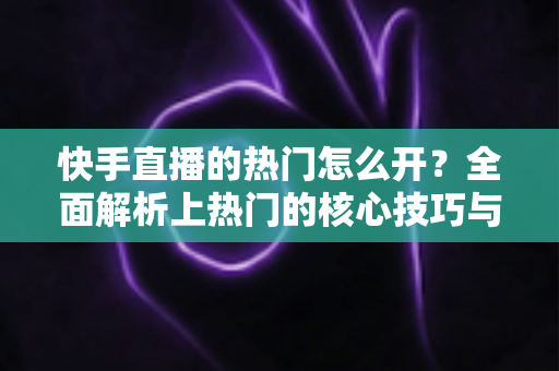 快手直播的热门怎么开？全面解析上热门的核心技巧与实战策略，助力主播快速提升直播间人气