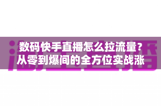 数码快手直播怎么拉流量？从零到爆间的全方位实战涨流量指南