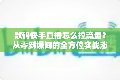 数码快手直播怎么拉流量？从零到爆间的全方位实战涨流量指南