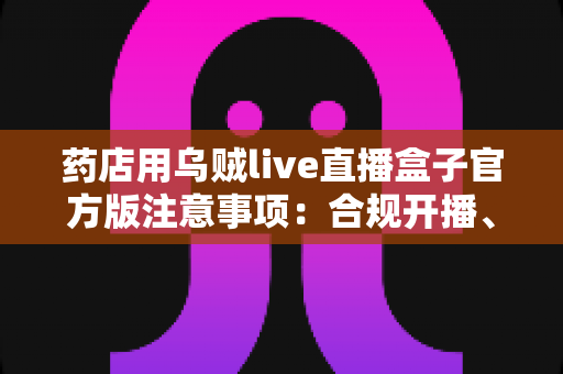药店用乌贼live直播盒子官方版注意事项:合规开播、稳定运营的一站式实操指南 药店用乌贼live直播盒子官方版注意事项:合规开播、稳定运营的一站式实操指南