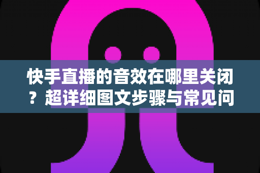 快手直播的音效在哪里关闭？超详细图文步骤与常见问题全解析