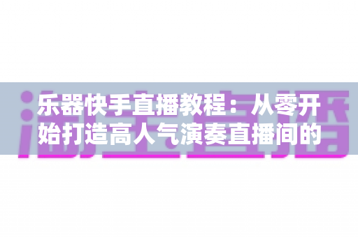 乐器快手直播教程：从零开始打造高人气演奏直播间的完整指南