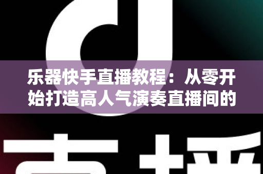 乐器快手直播教程：从零开始打造高人气演奏直播间的完整指南