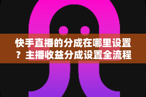 快手直播的分成在哪里设置?主播收益分成设置全流程详解与提现避坑指南 快手直播的分成在哪里设置?主播收益分成设置全流程详解与提现避坑指南