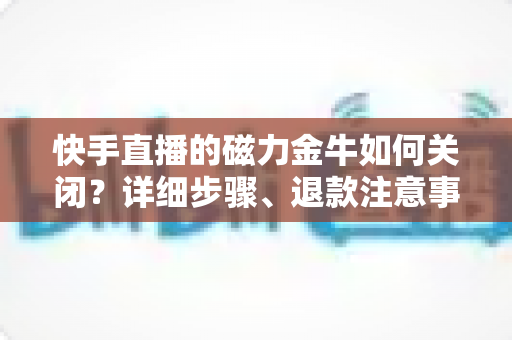 快手直播的磁力金牛如何关闭?详细步骤、退款注意事项与常见问题全解析 快手直播的磁力金牛如何关闭?详细步骤、退款注意事项与常见问题全解析