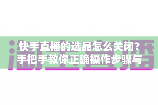快手直播的选品怎么关闭？手把手教你正确操作步骤与实用技巧