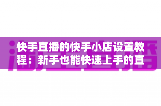 快手直播的快手小店设置教程:新手也能快速上手的直播带货开店全攻略 快手直播的快手小店设置教程:新手也能快速上手的直播带货开店全攻略