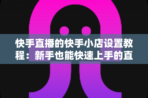 快手直播的快手小店设置教程:新手也能快速上手的直播带货开店全攻略 快手直播的快手小店设置教程:新手也能快速上手的直播带货开店全攻略