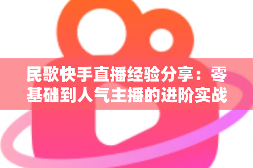 民歌快手直播经验分享:零基础到人气主播的进阶实战全攻略 民歌快手直播经验分享:零基础到人气主播的进阶实战全攻略