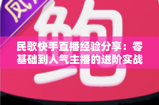 民歌快手直播经验分享:零基础到人气主播的进阶实战全攻略 民歌快手直播经验分享:零基础到人气主播的进阶实战全攻略
