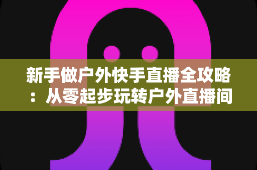 新手做户外快手直播全攻略：从零起步玩转户外直播间，快速涨粉变现的实战指南