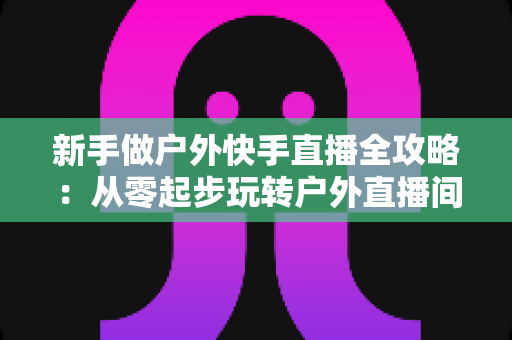 新手做户外快手直播全攻略：从零起步玩转户外直播间，快速涨粉变现的实战指南