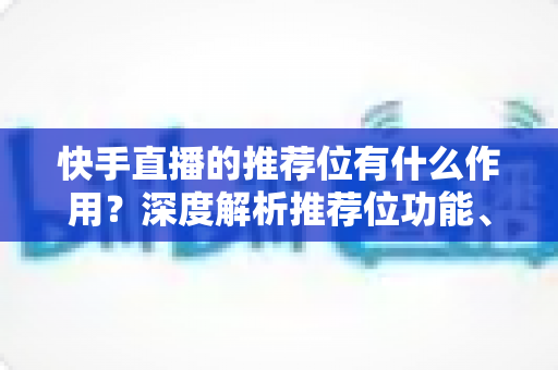 快手直播的推荐位有什么作用?深度解析推荐位功能、类型与实战运营策略 快手直播的推荐位有什么作用?深度解析推荐位功能、类型与实战运营策略