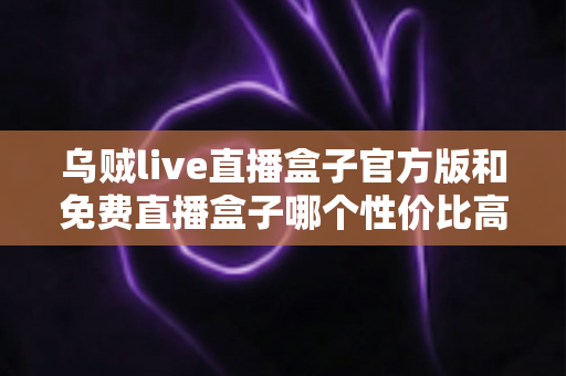 乌贼live直播盒子官方版和免费直播盒子哪个性价比高?深度对比帮你把钱花在刀刃上 乌贼live直播盒子官方版和免费直播盒子哪个性价比高?深度对比帮你把钱花在刀刃上