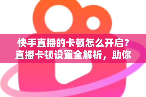 快手直播的卡顿怎么开启？直播卡顿设置全解析，助你秒变流畅观看与开播达人