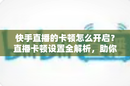 快手直播的卡顿怎么开启？直播卡顿设置全解析，助你秒变流畅观看与开播达人