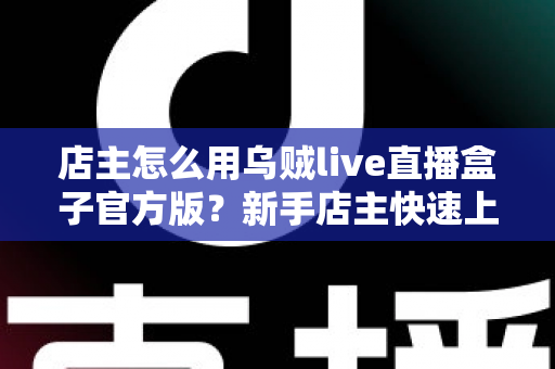 店主怎么用乌贼live直播盒子官方版？新手店主快速上手指南与实操技巧全解析