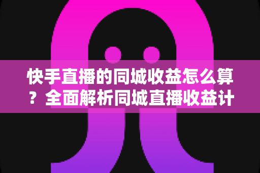 快手直播的同城收益怎么算？全面解析同城直播收益计算规则与提升技巧