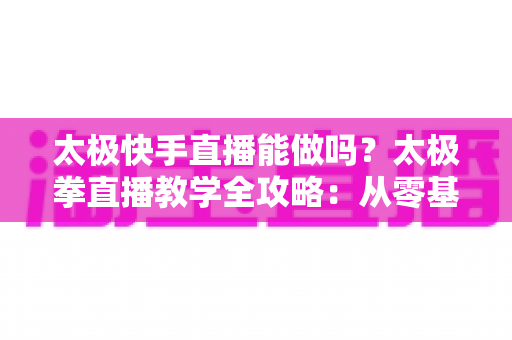 太极快手直播能做吗？太极拳直播教学全攻略：从零基础开播到稳定变现的实用指南